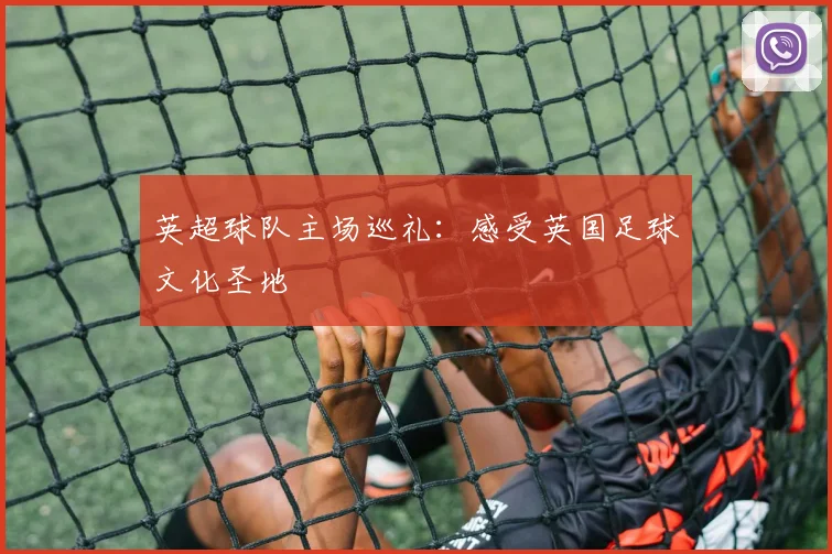 英超球队主场巡礼：感受英国足球文化圣地