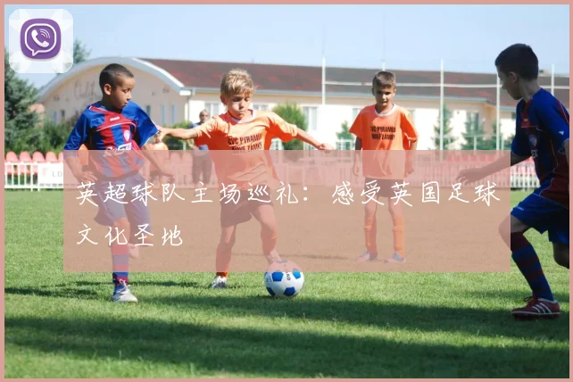 英超球队主场巡礼：感受英国足球文化圣地