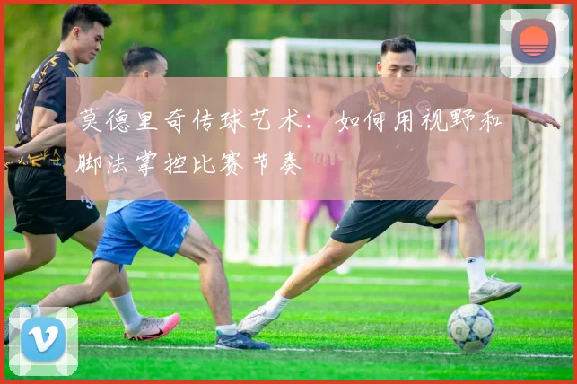 莫德里奇传球艺术：如何用视野和脚法掌控比赛节奏